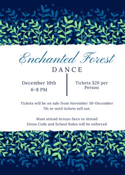 Enchanted Forest Dance: December 10th, 6-8 pm. Tickets $20 per person. Tickets on sale 11/30 - 12/7 or until sold out. Student must attend Arroyo Seco to attend.